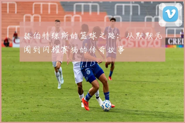 赫伯特琼斯的篮球之路：从默默无闻到闪耀赛场的传奇故事