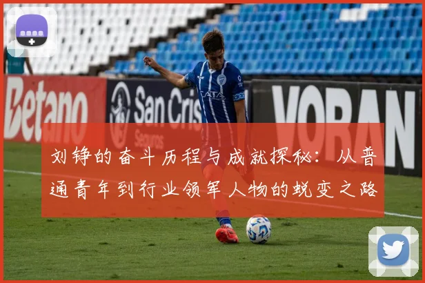 刘铮的奋斗历程与成就探秘：从普通青年到行业领军人物的蜕变之路