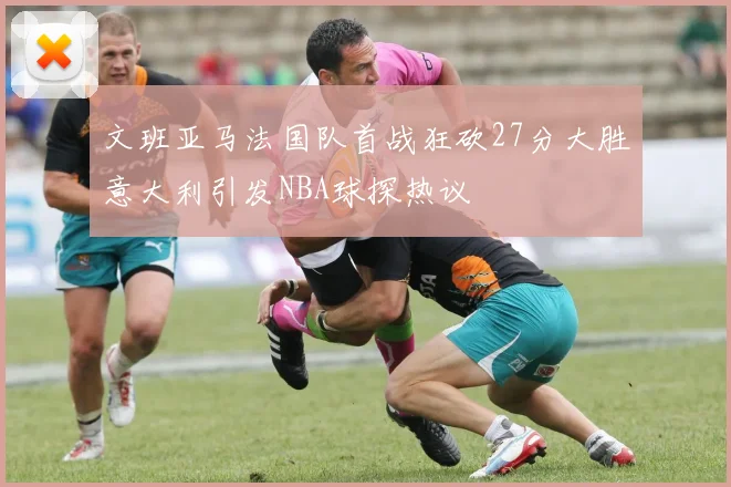 文班亚马法国队首战狂砍27分大胜意大利引发NBA球探热议