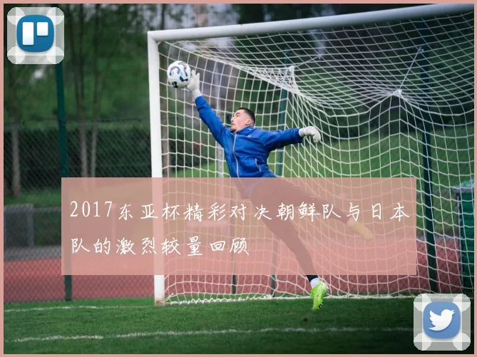 2017东亚杯精彩对决朝鲜队与日本队的激烈较量回顾
