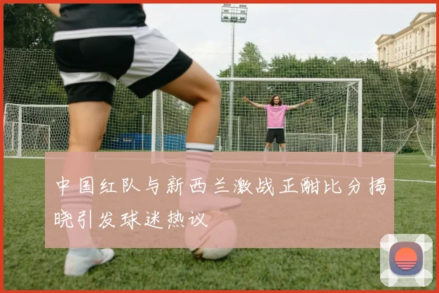 中国红队与新西兰激战正酣比分揭晓引发球迷热议