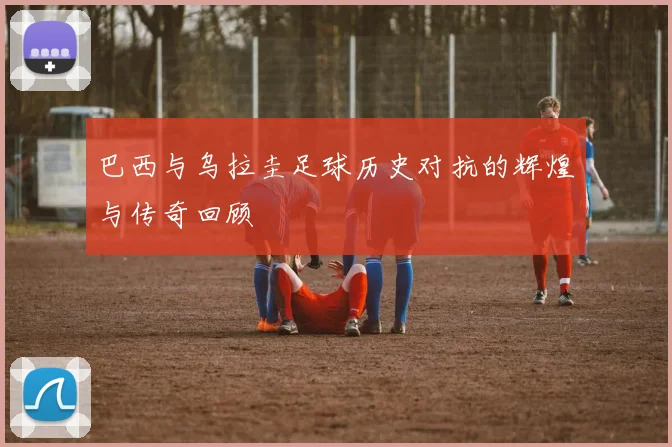 巴西与乌拉圭足球历史对抗的辉煌与传奇回顾