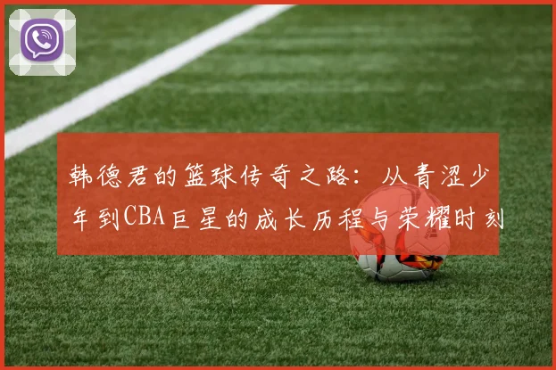 韩德君的篮球传奇之路：从青涩少年到CBA巨星的成长历程与荣耀时刻
