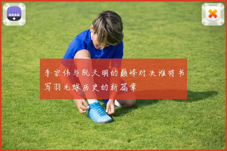 李宗伟与阮天明的巅峰对决谁将书写羽毛球历史的新篇章