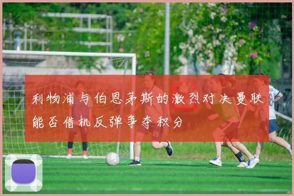 利物浦与伯恩茅斯的激烈对决曼联能否借机反弹争夺积分