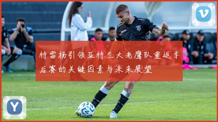 特雷杨引领亚特兰大老鹰队重返季后赛的关键因素与未来展望