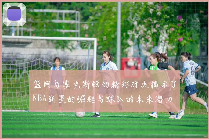 篮网与塞克斯顿的精彩对决揭示了NBA新星的崛起与球队的未来潜力